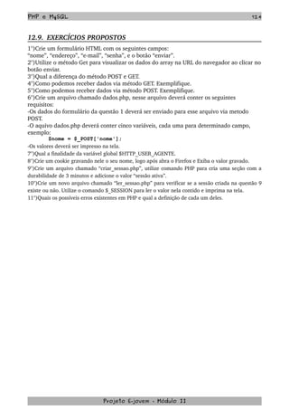 PHP e MySQL 124
12.9.  EXERCÍCIOS PROPOSTOS  
1°)Crie um formulário HTML com os seguintes campos:
“nome”, “endereço”, “e­mail”, “senha”, e o botão “enviar”.
2°)Utilize o método Get para visualizar os dados do array na URL do navegador ao clicar no 
botão enviar.
3°)Qual a diferença do método POST e GET. 
4°)Como podemos receber dados via método GET. Exemplifique.
5°)Como podemos receber dados via método POST. Exemplifique.
6°)Crie um arquivo chamado dados.php, nesse arquivo deverá conter os seguintes 
requisitos:
­Os dados do formulário da questão 1 deverá ser enviado para esse arquivo via metodo 
POST.
­O aquivo dados.php deverá conter cinco variáveis, cada uma para determinado campo, 
exemplo:
$nome = $_POST['nome'];
­Os valores deverá ser impresso na tela.
7°)Qual a finalidade da variável global $HTTP_USER_AGENTE.
8°)Crie um cookie gravando nele o seu nome, logo após abra o Firefox e Exiba o valor gravado.
9°)Crie um arquivo chamado “criar_sessao.php”, utilize comando PHP para cria uma seção com a 
durabilidade de 3 minutos e adicione o valor “sessão ativa”.
10°)Crie um novo arquivo chamado “ler_sessao.php” para verificar se a sessão criada na questão 9 
existe ou não. Utilize o comando $_SESSION para ler o valor nela contido e imprima na tela.
11°)Quais os possíveis erros existentes em PHP e qual a definição de cada um deles.
Projeto E­jovem ­ Módulo II
 