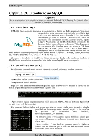 PHP e MySQL 125
Capítulo 13. Introdução ao MySQL
Objetivos
Apresentar ao aluno as principais estruturas do banco de dados MYSQL de forma prática e explicativa. 
Abordar os principais comando SQL.
13.1.  O que é o MYSQL?
O MySQL é um completo sistema de gerenciamento de bancos de dados relacional. Tem como 
características mais marcantes a estabilidade e agilidade. Foi 
criado   por   uma   empresa   sueca   chamada   TcX   e   vem   sendo 
desenvolvido por mais de 10 anos. O seu intuito ao criá­lo foi 
de prover a seus clientes um produto altamente estável, rápido 
e seguro. Atualmente é um dos SGBDs (Sistema Gerenciador de 
Banco de Dados) mais utilizados na Internet. Várias linguagens 
de programação  têm interface  com este, como  o PHP, Java 
(JDBC), Perl, TCL/TK, Python, C/C++, etc, e ainda ODBC. 
Outro ponto forte é sua portabilidade. Exitem versões para os 
mais diversos sistemas operacionais como Linux, FreeBSD, OpenBSD, NetBSD, Solaris, Windows 
95/ 98/ NT/ 2000/ XP/ Vista/ Windows 7, HP­UX, AIX, etc.
Já   virmos   a   instalação   do   MYSQL   no   Linux   no   capítulo­1.2.3,   onde   instalamos   também   o 
PhpMyAdmin para administrarmos o banco de dados no modo gráfico e pelo navegador.
13.2.  Trabalhando com MYSQL.
Para logarmos no mysql temos que abir o Konsole(terminal) e digitar o seguinte comando:
mysql -u root -p
­u   usuário, define o nome do usuário.→
­p   password, pedido de senha.→
Logo após esse comando uma senha será pedida. Digite a senha que foi definida na instalação do 
banco. Depois de logarmos visualizaremos a seguinte tela:
 Agora estamos logado no gerenciador de banco de dados MYSQL. Para sair do banco digite: quit 
ou exit e logo após der um enter.
Um banco de dados trabalha basicamente com tabelas, e cada tabela possui uma determinada 
quantidade de linhas(registros) e colunas(campos). As informações 
são   gravadas   para   futuramente   serem   inseridas, 
alteradas(atualizadas), ou deletadas.
O primeiro passo é visualizarmos alguns bancos de dados que 
vem como padrão, para isso utilizamos comando show databases, 
veja ao lado:
Sempre utilize  “;”  para finalizar qualquer  comando.  Podemos 
perceber que na maquina que foi utilizado esse comando, foram 
encontrados cinco banco de dados.
Projeto E­jovem ­ Módulo II
Nome do usuário.
 