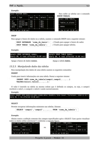 PHP e MySQL 128
Exemplo:
Para exibir as tabelas use o comando 
SHOW TABLES;
DROP
Para apagar o banco de dados ou a tabela, usamos o comando DROP com a seguinte sintaxe:
DROP DATABASE 'nome_do_banco'; //Usado para apagar o banco de sados
DROP TABLE 'nome_da_tabela';         //Usado para apagar tabelas.
Exemplo:
Apaga o banco de dados nomes.                             Apaga a tabela dados.
13.2.3.  Manipulando dados das tabelas
Para manipulação dos dados de uma tabela usamos os seguintes comandos:
INSERT
Usado para inserir informações em uma tabela. Possui a seguinte sintaxe:
INSERT INTO nome_da_tabela(campo1,campo2,...,...)
VALUES(valor1,valor2,...,...);
O valor é inserido na tabela na mesma ordem que é definida os campos, ou seja, o campo1 
receberá o valor1, o campo2 o valor2 e assim sucessivamente.
Exemplo:
SELECT
Permite recuperar informações existentes nas tabelas. Sintaxe:
SELECT 'campo1','campo2',...,... FROM 'nome_da_tabela';
Exemplo:
Abaixo temos a exibição somente dos campos especificados após o SELECT. Caso queira visualizar 
todos os dados utilize asteriscos(*) conforme a segunda figura. 
ou
Projeto E­jovem ­ Módulo II
 