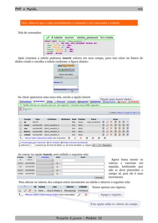 PHP e MySQL 132
Dica: observe que a cada procedimento o comando a ser executado é exibido.
Tela de comandos:
Após criarmos a tabela podemos  inserir  valores em seus campo, para isso entre no banco de 
dados criado e escolha a tabela conforme a figura abaixo:
Ao clicar aparecera uma nova tela, escola a opção inserir.
Ao entrar na opção inserir, será exibido a seguinte tela:
Agora   basta   inserir   os 
valores   e   executar   em 
seguida,   lembrando   que 
não  se   deve   preencher   o 
campo id, pois ele é auto 
incremento.
 Para alterar os valores dos campos entre novamente na tabela e observe a seguinte tela:
Temos apenas um registro.
Projeto E­jovem ­ Módulo II
Opção para inserir dados.
Esta opção edita os valores do campo.
Apaga o registro.
 