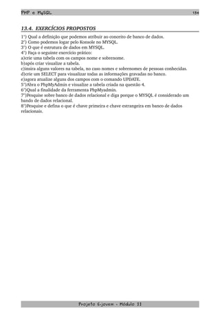 PHP e MySQL 134
13.4.  EXERCÍCIOS PROPOSTOS  
1°) Qual a definição que podemos atribuir ao conceito de banco de dados.
2°) Como podemos logar pelo Konsole no MYSQL.
3°) O que é estrutura de dados em MYSQL.
4°) Faça o seguinte exercício prático:
a)crie uma tabela com os campos nome e sobrenome.
b)após criar visualize a tabela.
c)insira alguns valores na tabela, no caso nomes e sobrenomes de pessoas conhecidas.
d)crie um SELECT para visualizar todas as informações gravadas no banco. 
e)agora atualize alguns dos campos com o comando UPDATE.
5°)Abra o PhpMyAdmin e visualize a tabela criada na questão 4.
6°)Qual a finalidade da ferramenta PhpMyadmin.
7°)Pesquise sobre banco de dados relacional e diga porque o MYSQL é considerado um 
bando de dados relacional.
8°)Pesquise e defina o que é chave primeira e chave estrangeira em banco de dados 
relacionais.
Projeto E­jovem ­ Módulo II
 