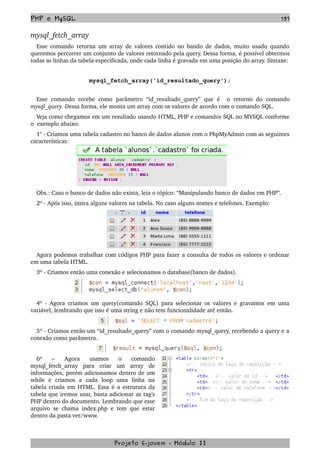 PHP e MySQL 137
mysql_fetch_array
Esse comando retorna um array de valores contido no bando de dados, muito usado quando 
queremos percorrer um conjunto de valores retornado pela query. Dessa forma, é possível obtermos 
todas as linhas da tabela especificada, onde cada linha é gravada em uma posição do array. Sintaxe:
mysql_fetch_array('id_resultado_query');
Esse  comando   recebe  como  parâmetro   “id_resultado_query”   que   é     o   retorno   do   comando 
mysql_query. Dessa forma, ele monta um array com os valores de acordo com o comando SQL. 
Veja como chegamos em um resultado usando HTML, PHP e comandos SQL no MYSQL conforme 
o  exemplo abaixo:
1° ­ Criamos uma tabela cadastro no banco de dados alunos com o PhpMyAdmin com as seguintes 
características:
Obs.: Caso o banco de dados não exista, leia o tópico: “Manipulando banco de dados em PHP”.
2º ­ Após isso, insira alguns valores na tabela. No caso alguns nomes e telefones. Exemplo:
Agora podemos trabalhar com códigos PHP para fazer a consulta de todos os valores e ordenar 
em uma tabela HTML.
3º ­ Criamos então uma conexão e selecionamos o database(banco de dados).
4º ­ Agora criamos um query(comando SQL) para selecionar os valores e gravamos em uma 
variável, lembrando que isso é uma string e não tem funcionalidade até então.
5º ­ Criamos então um “id_resultado_query” com o comando mysql_query, recebendo a query e a 
conexão como parâmetro.
6º   –   Agora   usamos   o   comando 
mysql_fetch_array   para   criar   um   array   de 
informações, porém adicionamos dentro de um 
while   e   criamos   a   cada   loop   uma   linha   na 
tabela criada em HTML. Essa é a estrutura da 
tabela que iremos usar, basta adicionar as tag's 
PHP dentro do documento. Lembrando que esse 
arquivo se chama index.php e tem que estar 
dentro da pasta ver/www.
Projeto E­jovem ­ Módulo II
 