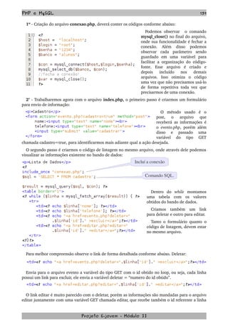 PHP e MySQL 139
1º ­ Criação do arquivo conexao.php, deverá conter os códigos conforme abaixo:
Podemos   observar     o   comando 
mysql_close() no final do arquivo, 
onde sua funcionalidade é fechar a 
conexão.   Além   disso   podemos 
observar   cada   parâmetro   sendo 
guardado   em   uma   variável   para 
facilitar a organização do código­
fonte.   Esse   arquivo   é   criado   e 
depois   incluído   nos   demais 
arquivos.   Isso   otimiza   o   código 
uma vez que não precisamos usá­lo 
de forma repetitiva toda vez que 
precisarmos de uma conexão.
2° ­ Trabalharemos agora com o arquivo index.php, o primeiro passo é criarmos um formulário 
para envio de informação:
O   método   usado   é   o 
post,   o   arquivo   que 
receberá as informações é 
o  evento.php, porém além 
disso   e   passado   uma 
variável   do   tipo   GET 
chamada cadastro=true, para identificarmos mais adiante qual a ação desejada. 
O segundo passo é criarmos o código de listagem no mesmo arquivo, onde através dele podemos 
visualizar as informações existente no bando de dados:
Dentro   do  while  montamos 
uma   tabela   com   os   valores 
obtidos do bando de dados.
Criamos   também   um   link 
para deletar e outro para editar.
Tanto o formulário quanto o 
código de listagem, devem estar 
no mesmo arquivo.
Para melhor compreensão observe o link de forma detalhada conforme abaixo. Deletar:
Envia para o arquivo evento a variável do tipo GET com o id obtido no loop, ou seja, cada linha 
possui um link para excluir, ele envia a variável deletar = “numero do id obtido”.
O link editar é muito parecido com o deletar, porém as informações são mandadas para o arquivo 
editar juntamente com uma variável GET chamada editar, que recebe também o id referente a linha 
Projeto E­jovem ­ Módulo II
Comando SQL.
Incluí a conexão
 