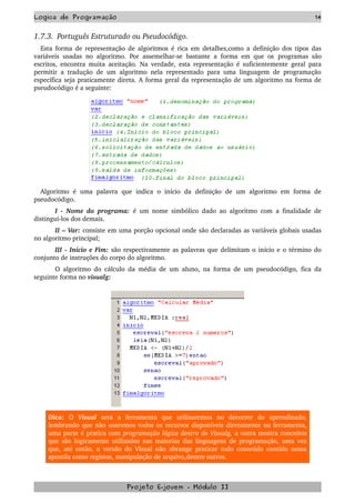 Logica de Programação 14
1.7.3.  Português Estruturado ou Pseudocódigo.
Esta forma de representação de algoritmos é rica em detalhes,como a definição dos tipos das 
variáveis usadas no algoritmo. Por assemelhar­se bastante a forma em que os  programas são 
escritos, encontra muita aceitação. Na verdade, esta representação é suficientemente geral para 
permitir a tradução de um algoritmo nela representado para uma linguagem de programação 
específica seja praticamente direta. A forma geral da representação de um algoritmo na forma de 
pseudocódigo é a seguinte:
Algoritmo   é   uma   palavra   que   indica   o   início   da   definição   de   um   algoritmo   em   forma   de 
pseudocódigo.
I ­ Nome do programa:  é um nome simbólico dado ao algoritmo com a finalidade de 
distingui­los dos demais.
II – Var: consiste em uma porção opcional onde são declaradas as variáveis globais usadas 
no algoritmo principal;
III ­ Início e Fim: são respectivamente as palavras que delimitam o início e o término do 
conjunto de instruções do corpo do algoritmo.
O algoritmo do cálculo da média de um aluno, na forma de um pseudocódigo, fica da 
seguinte forma no visualg:          
Dica:  O  Visual  será   a   ferramenta   que   utilizaremos   no   decorrer   do   aprendizado, 
lembrando que não usaremos todos os recursos disponíveis diretamente na ferramenta, 
uma parte é pratica com programação lógica dentro do Visualg, a outra mostra conceitos 
que são logicamente utilizados nas maiorias das linguagens de programação, uma vez 
que, até então, a versão do Visual não abrange praticar todo conteúdo contido nessa 
apostila como registos, manipulação de arquivo,dentre outros.  
Projeto E­jovem ­ Módulo II
 