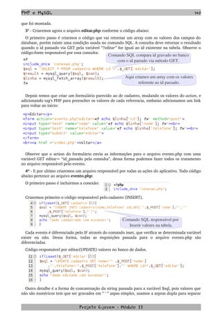 PHP e MySQL 140
que foi montada.
3° ­ Criaremos agora o arquivo editar.php conforme o código abaixo:
O primeiro passo é criarmos o código que vai retornar um array com os valores dos campos do 
database, porém existe uma condição usada no comando SQL. A consulta deve retornar o resultado 
quando o id passado via GET pela variável “?editar” for igual ao id existente na tabela. Observe o 
código­fonte responsável por essa consulta:
Depois temos que criar um formulário parecido ao de cadastro, mudando os valores do action, e 
adicionando tag's PHP para preencher os valores de cada referencia, embaixo adicionamos um link 
para voltar ao inicio: 
Observe que o action do formulário envia as informações para o arquivo evento.php com uma 
variável GET editar= “id_passado pela consulta”, dessa forma podemos fazer todos os tratamento 
no arquivo responsável pelo evento.
4º ­ E por ultimo criaremos um arquivo responsável por todas as ações do aplicativo. Todo código 
abaixo pertence ao arquivo evento.php:
O primeiro passo é incluirmos a conexão:
Criaremos primeiro o código responsável pelo cadastro (INSERT).
Cada evento é diferenciado pelo IF através do comando isset, que verifica se determinada variável 
existe   ou   não.   Dessa   forma,   todas   as   requisições   passada   para   o   arquivo   evento.php   são 
diferenciadas.
Código responsável por editar(UPDATE) valores no banco de dados.
Outro detalhe é a forma de concatenação da string passada para a variável $sql, pois valores que 
não são numéricos tem que ser gravados em “ ' ” aspas simples, usamos a aspras dupla para separar 
Projeto E­jovem ­ Módulo II
Comando SQL compara id gravado no banco
com o id parrado via método GET.
Aqui criamos um array com os valores
referente ao id passado.
Comando SQL responsável por 
Inserir valores na tabela.
 
