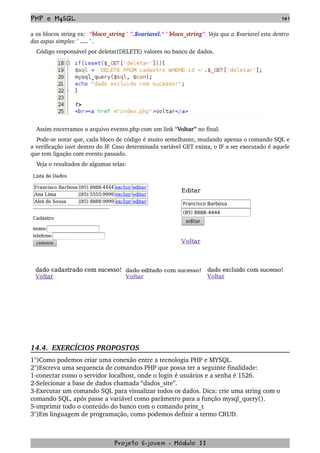 PHP e MySQL 141
a os blocos string ex:  “bloco_string ' ”.$variavel.“ ' bloco_string”. Veja que a $variavel esta dentro 
das aspas simples: ' …. ' . 
Código responsável por deletar(DELETE) valores no banco de dados.
Assim encerramos o arquivo evento.php com um link “Voltar” no final. 
Pode­se notar que, cada bloco de código é muito semelhante, mudando apenas o comando SQL e 
a verificação isset dentro do IF. Caso determinada variável GET exista, o IF a ser executado é aquele 
que tem ligação com evento passado.
Veja o resultados de algumas telas:
14.4.  EXERCÍCIOS PROPOSTOS  
1°)Como podemos criar uma conexão entre a tecnologia PHP e MYSQL.
2°)Escreva uma sequencia de comandos PHP que possa ter a seguinte finalidade:
1­conectar como o servidor localhost, onde o login é usuários e a senha é 1526.
2­Selecionar a base de dados chamada “dados_site”.
3­Executar um comando SQL para visualizar todos os dados. Dica: crie uma string com o 
comando SQL, após passe a variável como parâmetro para a função mysql_query().
5­imprimir todo o conteúdo do banco com o comando print_r.
3°)Em linguagem de programação, como podemos definir a termo CRUD.
Projeto E­jovem ­ Módulo II
 