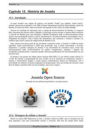 Joomla 1.5 145
Capítulo 15. História do Joomla
15.1.  Introdução
O nome Joomla! tem origem da palavra, em Swahili, “Jumla” que significa “todos juntos”. 
Joomla! (pronuncia­se djumla) é um CMS (Content Management System) desenvolvido a partir do 
Mambo. É escrito em PHP e roda no servidor web Apache ou IIS e banco de dados MySQL.
Trata­se do resultado da separação entre a equipe de desenvolvedores do Mambo e a empresa 
Miro, detentora dos direitos sobre o Mambo. A separação ocorreu porque a empresa Miro transferiu 
o controle do Mambo para uma fundação a Mambo Foundation onde os desenvolvedores teriam 
apenas uma participação passiva e pouco representativa. Os desenvolvedores, preocupados com a 
integridade do projeto e com o futuro dos utilizadores, não aceitaram e criaram o Joomla 1.0, 
também open source a partir do código fonte do Mambo 4.5.2.
Hoje, mesmo com pouco mais de um ano desde a primeira versão, o Joomla! é o CMS em maior 
expansão, sendo provavelmente o CMS mais procurado, com a maior comunidade e recursos 
disponíveis. A grande vantagem do Joomla  é sua diversidade de extensões extras, feitas não 
necessariamente   pelos   desenvolvedores   do   projeto.   Componentes,   módulos   e   plugins   são 
atualizados constantemente e possuem grande valia para profissionais de web interessados em um 
site bem feito.
O Joomla é um projeto de código aberto (licença GNU/GPL) e a sua última versão estável é a 
1.5.XX. No entanto a programação da nova versão 1.6 já se encontra em andamento. Instalar o 
Joomla é relativamente simples e requer apenas conhecimentos básicos de informática, sem a 
necessidade de conhecer nenhuma linguagem de programação. Com um servidor de internet e uma 
base de dados, é possível obter um site completo, sem erros e seguro.
Joomla Open Source
Exemplo de um software proprietário e um open source
15.2.  Vantagens de utilizar o Joomla!
Dentre os vários CMS disponíveis na web, o Joomla, criado em 2005, está se tornando um dos 
mais populares, com uma comunidade  atuante  e crescente. Está fora do  escopo deste artigo 
Projeto E­jovem ­ Módulo II
 