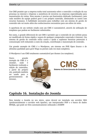 Joomla 1.5 147
Um CMS permite que a empresa tenha total autonomia sobre o conteúdo e evolução da sua 
presença na internet e dispense a assistência de terceiros ou empresas especializadas para 
manutenções de rotina. Nem mesmo é preciso um funcionário dedicado (webmaster), pois 
cada membro da equipe poderá gerir o seu próprio conteúdo, diminuindo os custos com 
recursos humanos. A habilidade necessária para trabalhar com um sistema de gestão de 
conteúdo não vai muito além dos conhecimentos necessários para um editor de texto.
A aparência de um website criado com um CMS é customizável, através da utilização de 
templates que podem ser facilmente substituídos.
Em suma, o grande diferencial de um CMS é permitir que o conteúdo de um website possa 
ser modificado de forma rápida e segura de qualquer computador conectado à Internet. Um 
sistema de gestão de conteúdo reduz custos e ajuda a suplantar barreiras potenciais  à 
comunicação web reduzindo o custo da criação, contribuição e manutenção de conteúdo.
Um grande exemplo de CMS é o Wordpress, um sistema em PHP, Open Source e de 
altíssima qualidade para gerir blogs ou portais cada vez mais completos.
O Wordpress é um CMS totalmente customizável por themes (ou templates).
Outro   grande 
exemplo de CMS é o 
Joomla!,   onde   é 
facilmente realizada a 
edição de conteúdos, 
a   partir   do   próprio 
site, podendo também 
ser   usado   para   o 
gerenciamentos   de 
intranet.
Capítulo 16. Instalação do Joomla
Para   instalar   o   Joomla   no   seu   micro,   antes   deverá   ser   instalado   um   servidor   Web 
(preferencialmente o servidor web Apache), um interpretador PHP e o banco de dados 
MYSQL, que pode ser feito automaticamente utilizando o XAMPP.
Projeto E­jovem ­ Módulo II
 