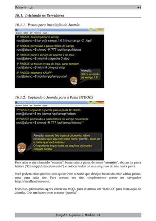 Joomla 1.5 148
16.1.  Iniciando os Servidores
16.1.1.  Passos para instalação do Joomla
16.1.2.  Copiando o Joomla para a Pasta HTDOCS
Para criar o site chamado "meusite", basta criar a pasta de nome "meusite", abaixo da pasta 
htdocs ("C:xampphtdocsmeusite") e colocar todos os seus arquivos do site nesta pasta. 
Você poderá criar quantos sites quiser com o nome que desejar, bastando criar várias pastas, 
uma   para   cada   site.   Para   acessar   seu   site,   simplesmente   acesse   no   navegador 
http://localhost/meusite. 
Feito isso, precisamos agora entrar no MSQL para criarmos um “BANCO” para instalação do 
Joomla. Crie um banco com o nome “joomla”
Projeto E­jovem ­ Módulo II
 