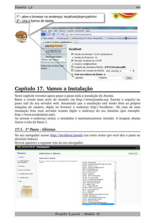 Joomla 1.5 149
Capítulo 17. Vamos a Instalação
Neste capítulo veremos agora passo a passo toda a instalação do Joomla.
Baixe a versão mais nova do Joomla! em http://www.joomla.org. Extraia o arquivo na 
pasta raíz do seu servidor web. Assumindo que a instalação está sendo feita na própria 
máquina do usuário, digite no browser o endereço http://localhost/. No caso de uma 
instalação feita num servidor remoto digite o endereço do seu domínio (por exemplo: 
http://www.seudominio.xxx).
Ao acessar o endereço acima, o instalador é automaticamente iniciado. A imagem abaixo 
ilustra a tela do Passo 1.
17.1.  1º Passo ­ Idiomas
No seu navegador acesse http://localhost/joomla (ou outro nome que você deu a pasta no 
diretório htdocs)
Deverá aparecer a seguinte tela no seu navegador:
Projeto E­jovem ­ Módulo II
 