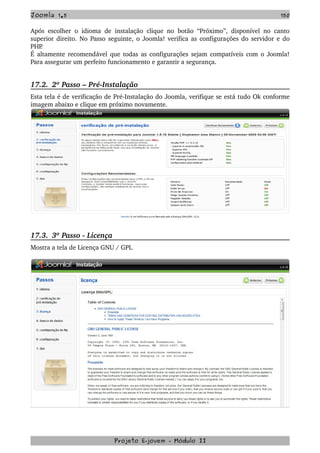 Joomla 1.5 150
Após escolher o idioma de instalação clique no botão “Próximo”, disponível no canto 
superior direito. No Passo seguinte, o Joomla! verifica as configurações do servidor e do 
PHP.
É altamente recomendável que todas as configurações sejam compatíveis com o Joomla! 
Para assegurar um perfeito funcionamento e garantir a segurança.
17.2.  2º Passo – Pré­Instalação
Esta tela é de verificação de Pré­Instalação do Joomla, verifique se está tudo Ok conforme 
imagem abaixo e clique em próximo novamente.
17.3.  3º Passo ­ Licença
Mostra a tela de Licença GNU / GPL
Projeto E­jovem ­ Módulo II
 