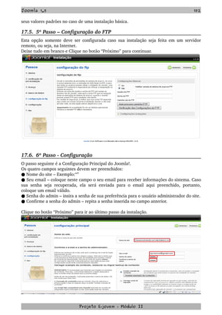 Joomla 1.5 152
seus valores padrões no caso de uma instalação básica.
17.5.  5º Passo – Configuração do FTP
Esta opção somente deve ser configurada caso sua instalação seja feita em um servidor 
remoto, ou seja, na Internet.
Deixe tudo em branco e Clique no botão “Próximo” para continuar.
17.6.  6º Passo ­ Configuração
O passo seguinte é a Configuração Principal do Joomla!.
Os quatro campos seguintes devem ser preenchidos:
 Nome do site – Exemplo:“”●
 Seu email – coloque neste campo o seu email para receber informações do sistema. Caso●  
sua senha  seja recuperada, ela  será  enviada para  o email aqui  preenchido, portanto, 
coloque um email válido.
 Senha do admin – insira a senha de sua preferência para o usuário administrador do site.●
 Confirme a senha do admin – repita a senha inserida no campo anterior.●
Clique no botão “Próximo” para ir ao último passo da instalação.
Projeto E­jovem ­ Módulo II
 
