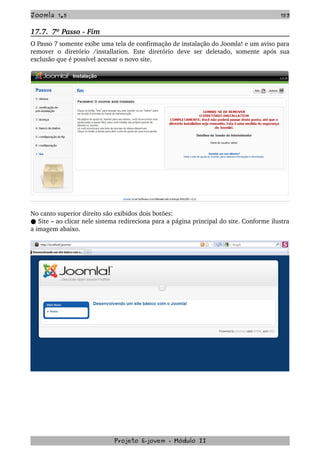 Joomla 1.5 153
17.7.  7º Passo ­ Fim
O Passo 7 somente exibe uma tela de confirmação de instalação do Joomla! e um aviso para 
remover  o   diretório   /installation.   Este  diretório  deve   ser   deletado,  somente   após  sua 
exclusão que é possível acessar o novo site.
No canto superior direito são exibidos dois botões:
 Site – ao clicar nele sistema redireciona para a página principal do site. Conforme ilustra●  
a imagem abaixo.
Projeto E­jovem ­ Módulo II
 