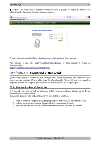 Joomla 1.5 154
 Admin – ao clicar nele o sistema redireciona para a página de login da interface de●  
administração. Conforme ilustra a imagem abaixo.
Pronto, o Joomla está instalado e funcionando, a única coisa a fazer agora é:
Para   acessar   o   seu   site,  http://localhost/nomedapasta  e,   para   acessar   o   Painel   de 
Administração,
http://localhost/nomedapasta/administrator/
Capítulo 18. Frontend e Backend
Quando instalamos o Joomla em um servidor web, automaticamente são instaladas duas 
áreas: Área de usuários (Frontend) e Área de administração (Backend), que correspondem 
respectivamente, ao site principal e um site de administração do site principal.
18.1.  Frontend – Área de Usuários
O Frontend é um site normal na web, com a diferença que podemos alterar partes de seu 
conteúdo diretamente no site.
Este, como qualquer site web, está acessível para todos os usuários. 
1. Pode­se criar um template (Design) próprio para apresentação das informações;
2. Utilizar um template gratuito disponível pela comunidade Joomla;
3. Adequar um site para ter seu conteúdo mantido com os recursos do Joomla.
Projeto E­jovem ­ Módulo II
 