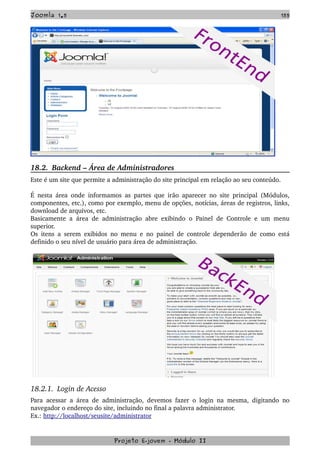 Joomla 1.5 155
18.2.  Backend – Área de Administradores
Este é um site que permite a administração do site principal em relação ao seu conteúdo.
É nesta área onde informamos as partes que irão aparecer no site principal (Módulos, 
componentes, etc.), como por exemplo, menu de opções, notícias, áreas de registros, links, 
download de arquivos, etc.
Basicamente a área de administração abre exibindo o Painel de Controle e um menu 
superior.
Os itens a serem exibidos no menu e no painel de controle dependerão de como está 
definido o seu nível de usuário para área de administração. 
18.2.1.  Login de Acesso
Para acessar a área de administração, devemos fazer o login na mesma, digitando no 
navegador o endereço do site, incluindo no final a palavra administrator.
Ex.: http://localhost/seusite/administrator
Projeto E­jovem ­ Módulo II
 