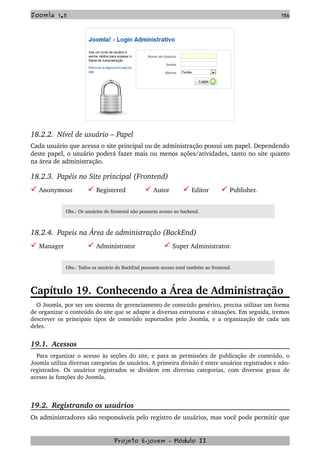 Joomla 1.5 156
18.2.2.  Nível de usuário – Papel 
Cada usuário que acessa o site principal ou de administração possui um papel. Dependendo 
deste papel, o usuário poderá fazer mais ou menos ações/atividades, tanto no site quanto 
na área de administração.
18.2.3.  Papéis no Site principal (Frontend)
 Anonymous    Registered    Autor    Editor    Publisher.
Obs.: Os usuários do frontend não possuem acesso ao backend.
18.2.4.  Papeis na Área de administração (BackEnd)
 Manager   Administrator   Super Administrator.
Obs.: Todos os usuário do BackEnd possuem acesso total também ao frontend.
Capítulo 19. Conhecendo a Área de Administração
O Joomla, por ser um sistema de gerenciamento de conteúdo genérico, precisa utilizar um forma 
de organizar o conteúdo do site que se adapte a diversas estruturas e situações. Em seguida, iremos 
descrever os principais tipos de conteúdo suportados pelo Joomla, e a organização de cada um 
deles.
19.1.  Acessos
Para organizar o acesso às seções do site, e para as permissões de publicação de conteúdo, o 
Joomla utiliza diversas categorias de usuários. A primeira divisão é entre usuários registrados e não­
registrados. Os usuários registrados se dividem em diversas categorias, com diversos graus de 
acesso às funções do Joomla.
19.2.  Registrando os usuários
Os administradores são responsáveis pelo registro de usuários, mas você pode permitir que 
Projeto E­jovem ­ Módulo II
 