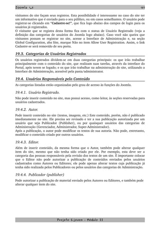 Joomla 1.5 157
visitantes do site façam seus registros. Esta possibilidade é interessante no caso do site ter 
um informativo que é enviado para o seu público, ou em casos semelhantes. O usuário pode 
registrar­se clicando em “Cadastre­se!”, que fica logo abaixo dos campos de login para os 
usuários já registrados.
O visitante que se registra desta forma fica com o status de Usuário Registrado (veja a 
definição das categorias de usuários do Joomla logo abaixo). Caso você não queira que 
visitantes possam se registrar no site, acesse a Interface de Administração e, na seção 
Global Configuration, aba Site, marque Não no item Allow User Registration. Assim, o link 
Cadastre­se será removido de seu porta.
19.3.  Categorias de Usuários Registrados
Os usuários registrados dividem­se em duas categorias principais: os que irão trabalhar 
principalmente com o conteúdo do site, que realizam suas tarefas, através da interface do 
Portal, após terem se logado; e os que irão trabalhar na administração do site, utilizando a 
Interface de Administração, acessível pela pasta/administrator.
19.4.  Usuários Responsáveis pelo Conteúdo
As categorias listadas estão organizadas pelo grau de acesso às funções do Joomla.
19.4.1.  Usuário Registrado.
Não pode inserir conteúdo no site, mas possui acesso, como leitor, às seções reservadas para 
usuários cadastrados.
19.4.2.  Autor.
Pode inserir conteúdo no site (textos, imagens, etc.) Este conteúdo, porém, não é publicado 
imediatamente no site. Ele precisa ser revisado e ter a sua publicação autorizada por um 
usuário  que seja Publicador  (Publisher),  ou por quaisquer  usuários das categorias  de 
Administração (Gerenciador, Administrador, Super­Administrador).
Após a publicação, o autor pode modificar os textos de sua autoria. Não pode, entretanto, 
modificar o conteúdo criado por outros usuários.
19.4.3.  Editor.
Além de inserir conteúdo, da mesma forma que o Autor, também pode alterar qualquer 
item do site, mesmo que não tenha sido criado por ele. Por exemplo, esta deve ser a 
categoria das pessoas responsáveis pela revisão dos textos de um site. É importante colocar 
que   o   Editor   não   pode   autorizar   a   publicação   de   conteúdos   enviados   pelos   usuários 
cadastrados como Autores ou Editores; ele pode apenas alterar textos cuja publicação já 
tenha sido realizada pelos Publicadores ou pelos usuários das categorias de Administração.
19.4.4.  Publicador (publisher)
Pode autorizar a publicação de material enviado pelos Autores ou Editores, e também pode 
alterar qualquer item do site.
Projeto E­jovem ­ Módulo II
 