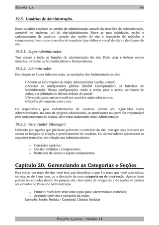 Joomla 1.5 158
19.5.  Usuários de Administração.
Esses usuários realizam as tarefas de administração através da Interface de Administração, 
acessível   no   endereço   url   do   site/administrator.   Entre   as   suas   atividades,   estão:   o 
cadastramento   de   usuários,   criação   das   seções   do   site   e   instalação   de   módulos   e 
componentes, bem como a escolha do template (que define o visual do site) e do idioma do 
site.
19.5.1.  Super Administrador
Tem acesso a todas as funções de administração do site. Pode criar e deletar outros 
usuários, inclusive os Administradores e Gerenciadores.
19.5.2.  Administrador
Em relação ao Super Administração, as restrições dos Administradores são:
1.Alterar as informações do Super Administrador (senha, e­mail)
2.Acessar   as   configurações   globais   (Global   Configuration)   da   Interface   de 
Administração. Nestas configurações, estão a senha para o acesso ao banco de 
dados, e a definição do idioma default do portal.
3.Permissão para enviar e­mail aos usuários registrados no site;
4.Escolha do template para o site.
Os   responsáveis   pelo   cadastramento   de   usuários   devem   ser   registrados   como 
Administradores. No caso de projetos educacionais, os professores ou quem for responsável 
pelo cadastramento de alunos, deve estar cadastrado como Administrador.
19.5.3.  Gerenciador (Manager)
Utilizado por aqueles que precisam gerenciar o conteúdo do site, mas que não precisam ter 
acesso às funções de criação e gerenciamento de usuários. Os Gerenciadores apresentam as 
seguintes restrições, em relação aos Administradores:
• Gerenciar usuários;
• Instalar módulos e componentes;
• Restrições de acesso a alguns componentes.
Capítulo 20. Gerenciando as Categorias e Seções
Para editar um texto do site, você terá que identificar o que é o texto que você quer editar, 
ou seja, se ele é um item, ou a descrição de uma categoria ou de uma seção. Apenas itens 
podem ser editadas dentro do próprio site; descrições de categorias e de seções só podem 
ser editadas no Painel de Administração.
• Primeiro você deve criar uma seção para o determinado conteúdo;
• Segundo você cria a categoria da seção.
Exemplo: Seção: Notícia / Categoria: Ultimas Notícias
Projeto E­jovem ­ Módulo II
 