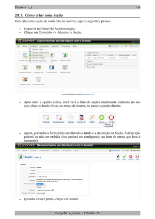 Joomla 1.5 159
20.1.  Como criar uma Seção
Para criar uma seção de conteúdo no Joomla, siga os seguintes passos:
• Logue­se no Painel de Administração;
• Clique em Conteúdo ­> Administra Seção.
• Após abrir a opções acima, você verá a lista de seções atualmente existente no seu 
site, clica no botão Novo, no menu de ícones, no canto superior direito.
• Agora, preencha o formulário escolhendo o título e a descrição da Seção. A descrição 
poderá ou não ser exibida (isto poderá ser configurado no item de menu que leva à 
categoria)
• Quando estiver ponto, clique em Salvar.
Projeto E­jovem ­ Módulo II
 