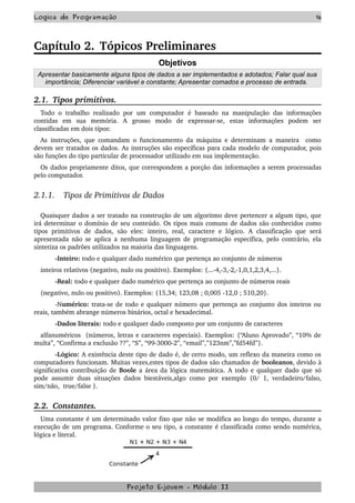 Logica de Programação 16
Capítulo 2. Tópicos Preliminares
Objetivos
Apresentar basicamente alguns tipos de dados a ser implementados e adotados; Falar qual sua
importância; Diferenciar variável e constante; Apresentar comados e processo de entrada.
2.1.  Tipos primitivos.
Todo o trabalho realizado por um computador  é baseado na manipulação das informações 
contidas   em   sua   memória.   A   grosso   modo   de   expressar­se,   estas   informações   podem   ser 
classificadas em dois tipos:
As instruções, que comandam o funcionamento da máquina e determinam a maneira   como 
devem ser tratados os dados. As instruções são específicas para cada modelo de computador, pois 
são funções do tipo particular de processador utilizado em sua implementação.
Os dados propriamente ditos, que correspondem a porção das informações a serem processadas 
pelo computador.
2.1.1.    Tipos de Primitivos de Dados
Quaisquer dados a ser tratado na construção de um algoritmo deve pertencer a algum tipo, que 
irá determinar o domínio de seu conteúdo. Os tipos mais comuns de dados são conhecidos como 
tipos   primitivos   de  dados,  são  eles:   inteiro,  real,  caractere  e  lógico.  A  classificação  que  será 
apresentada não se aplica a nenhuma linguagem de programação específica, pelo contrário, ela 
sintetiza os padrões utilizados na maioria das linguagens.
­Inteiro: todo e qualquer dado numérico que pertença ao conjunto de números
inteiros relativos (negativo, nulo ou positivo). Exemplos: {...­4,­3,­2,­1,0,1,2,3,4,...}.
­Real: todo e qualquer dado numérico que pertença ao conjunto de números reais
(negativo, nulo ou positivo). Exemplos: {15,34; 123,08 ; 0,005 ­12,0 ; 510,20}.
­Numérico: trata­se de todo e qualquer número que pertença ao conjunto dos inteiros ou 
reais, também abrange números binários, octal e hexadecimal.
­Dados literais: todo e qualquer dado composto por um conjunto de caracteres
alfanuméricos  (números, letras e caracteres especiais). Exemplos: {“Aluno Aprovado”, “10% de 
multa”, “Confirma a exclusão ??”, “S”, “99­3000­2”, “email”,”123nm”,”fd54fd”}.
­Lógico: A existência deste tipo de dado é, de certo modo, um reflexo da maneira como os 
computadores funcionam. Muitas vezes,estes tipos de dados são chamados de booleanos, devido à 
significativa contribuição de Boole a área da lógica matemática. A todo e qualquer dado que só 
pode assumir duas situações dados biestáveis,algo como por exemplo {0/ 1, verdadeiro/falso, 
sim/não,  true/false }.
2.2.  Constantes.
Uma constante é um determinado valor fixo que não se modifica ao longo do tempo, durante a 
execução de um programa. Conforme o seu tipo, a constante é classificada como sendo numérica, 
lógica e literal.
Projeto E­jovem ­ Módulo II
 