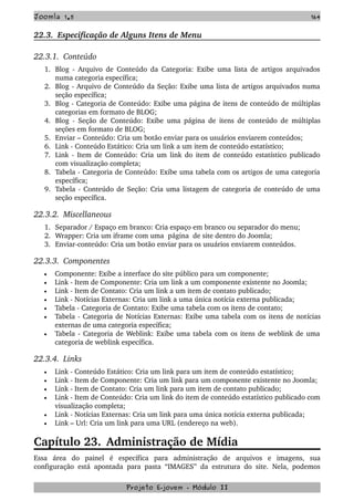 Joomla 1.5 164
22.3.  Especificação de Alguns Itens de Menu
22.3.1.  Conteúdo
1. Blog ­ Arquivo de Conteúdo da Categoria: Exibe uma lista de artigos arquivados 
numa categoria específica;
2. Blog ­ Arquivo de Conteúdo da Seção: Exibe uma lista de artigos arquivados numa 
seção específica;
3. Blog ­ Categoria de Conteúdo: Exibe uma página de itens de conteúdo de múltiplas 
categorias em formato de BLOG;
4. Blog ­ Seção de Conteúdo: Exibe uma página de itens de conteúdo de múltiplas 
seções em formato de BLOG;
5. Enviar – Conteúdo: Cria um botão enviar para os usuários enviarem conteúdos;
6. Link ­ Conteúdo Estático: Cria um link a um item de conteúdo estatístico;
7. Link ­ Item de Conteúdo: Cria um link do item de conteúdo estatístico publicado 
com visualização completa; 
8. Tabela ­ Categoria de Conteúdo: Exibe uma tabela com os artigos de uma categoria 
específica;
9. Tabela ­ Conteúdo de Seção: Cria uma listagem de categoria de conteúdo de uma 
seção específica.
22.3.2.  Miscellaneous
1. Separador / Espaço em branco: Cria espaço em branco ou separador do menu;
2. Wrapper: Cria um iframe com uma  página  de site dentro do Joomla;
3. Enviar­conteúdo: Cria um botão enviar para os usuários enviarem conteúdos.
22.3.3.  Componentes    
• Componente: Exibe a interface do site público para um componente;
• Link ­ Item de Componente: Cria um link a um componente existente no Joomla;
• Link ­ Item de Contato: Cria um link a um item de contato publicado;
• Link ­ Notícias Externas: Cria um link a uma única notícia externa publicada;
• Tabela ­ Categoria de Contato: Exibe uma tabela com os itens de contato;
• Tabela ­ Categoria de Notícias Externas: Exibe uma tabela com os itens de notícias 
externas de uma categoria específica;
• Tabela ­ Categoria de Weblink: Exibe uma tabela com os itens de weblink de uma 
categoria de weblink específica.
22.3.4.  Links   
• Link ­ Conteúdo Estático: Cria um link para um item de conteúdo estatístico;
• Link ­ Item de Componente: Cria um link para um componente existente no Joomla;
• Link ­ Item de Contato: Cria um link para um item de contato publicado;
• Link ­ Item de Conteúdo: Cria um link do item de conteúdo estatístico publicado com 
visualização completa; 
• Link ­ Notícias Externas: Cria um link para uma única notícia externa publicada;
• Link – Url: Cria um link para uma URL (endereço na web).
Capítulo 23. Administração de Mídia
Essa   área   do   painel   é   específica   para   administração   de   arquivos   e   imagens,   sua 
configuração está apontada para pasta “IMAGES” da estrutura do site. Nela, podemos 
Projeto E­jovem ­ Módulo II
 