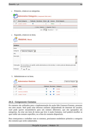 Joomla 1.5 166
• Primeiro, criam­se as categorias.
• Segundo, criam­se os itens.
1. Administram­se os itens.
24.2.  Componente Contatos
Os contatos são utilizados para a implementação da seção Fale Conosco/Contato, presente 
nos sites atuais. Você pode criar diversos contatos (dependendo do interesse do usuário, 
você   pode   querer   encaminhá­lo   para   um   contato   diferente),   que   são   agrupados   em 
categorias. Ao criar um item de menu que leve à seção Contatos, você poderá escolher se 
quer exibir um contato específico, ou a lista de contatos disponíveis.
Para começarmos a trabalhar com os contatos, precisamos estabelecer primeiro a categoria 
dos contatos que serão cadastrados.
Projeto E­jovem ­ Módulo II
 