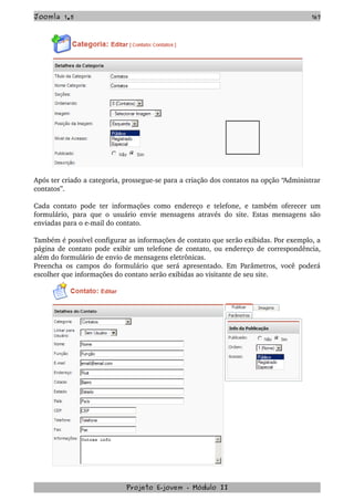 Joomla 1.5 167
Após ter criado a categoria, prossegue­se para a criação dos contatos na opção “Administrar 
contatos”.
Cada contato pode ter informações como endereço e telefone, e também oferecer um 
formulário, para que o usuário envie mensagens através do site. Estas mensagens são 
enviadas para o e­mail do contato.
Também é possível configurar as informações de contato que serão exibidas. Por exemplo, a 
página de contato pode exibir um telefone de contato, ou endereço de correspondência, 
além do formulário de envio de mensagens eletrônicas.
Preencha os campos do formulário que será apresentado. Em Parâmetros, você poderá 
escolher que informações do contato serão exibidas ao visitante de seu site.
Projeto E­jovem ­ Módulo II
 