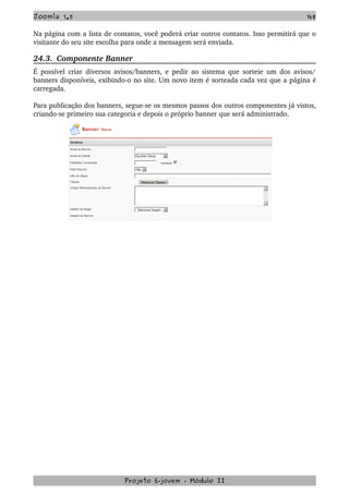 Joomla 1.5 168
Na página com a lista de contatos, você poderá criar outros contatos. Isso permitirá que o 
visitante do seu site escolha para onde a mensagem será enviada. 
24.3.  Componente Banner
É possível criar diversos avisos/banners, e pedir ao sistema que sorteie um dos avisos/ 
banners disponíveis, exibindo­o no site. Um novo item é sorteada cada vez que a página é 
carregada.
Para publicação dos banners, segue­se os mesmos passos dos outros componentes já vistos, 
criando­se primeiro sua categoria e depois o próprio banner que será administrado. 
Projeto E­jovem ­ Módulo II
 