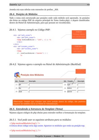 Joomla 1.5 173
Joomla cria suas tabelas com extensões de prefixo _JOS.
26.4.  Posições de Módulos
Todo o tema está estruturado por posições onde cada módulo será apontado. As posições 
são feitas no código PHP do arquivo principal do Tema (index.php), e depois classificadas 
dentro do Painel de Administração, para que possam ser reconhecidas.
26.4.1.  Vejamos exemplo no Código PHP:
26.4.2.  Vejamos agora o exemplo no Painel de Administração (BackEnd)
Observação: Sempre que criarmos uma nova posição dentro do código, não podemos 
esquecer de também criá­la no Painel de Administração.
26.5.  Estendendo a Estrutura do Template (Tema)
Vejamos alguns códigos do php abaixo para entender melhor a formatação da template.
26.5.1.  Você pode usar os seguintes atributos para os módulos:
<?php mosLoadModules('top'); ?>
A leitura desse código seria algo assim: Aparecer os módulos que estão na posição top;
<?php mosLoadModules('top',); ?> 
Projeto E­jovem ­ Módulo II
M ó dulo  le ft:
N este  e xem p lo , cria d o  p a ra  
c o nte r o  m enu late ral esq uerd o .
M ó dulo  ba nne r:
N este  exe m p lo , c ria d o  p a ra  
co nte r o  b a nner d o  site .
P o s iç õ e s  le ft e  b a n n e r
V e ja  a s  m e s m a s  p o s iç ã o  c ria d a  
d o  P a in e l d e  A d m in is tra ç ã o
 