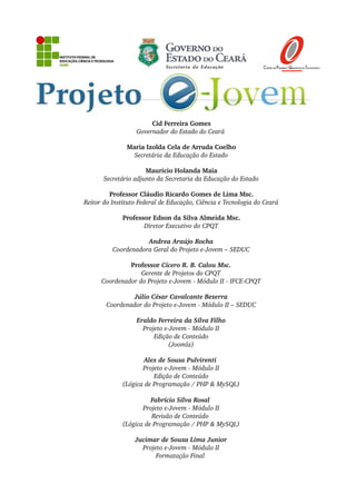Cid Ferreira Gomes
Governador do Estado do Ceará 
Maria Izolda Cela de Arruda Coelho
Secretária da Educação do Estado
Maurício Holanda Maia
Secretário adjunto da Secretaria da Educação do Estado
Professor Cláudio Ricardo Gomes de Lima Msc.
Reitor do Instituto Federal de Educação, Ciência e Tecnologia do Ceará
Professor Edson da Silva Almeida Msc.
Diretor Executivo do CPQT
Andrea Araújo Rocha
Coordenadora Geral do Projeto e­Jovem – SEDUC
Professor Cícero R. B. Calou Msc.
Gerente de Projetos do CPQT
Coordenador do Projeto e­Jovem ­ Módulo II ­ IFCE­CPQT
Júlio César Cavalcante Bezerra
Coordenador do Projeto e­Jovem ­ Módulo II – SEDUC
Eraldo Ferreira da Silva Filho
Projeto e­Jovem ­ Módulo II
Edição de Conteúdo
(Joomla)
Alex de Sousa Pulvirenti 
Projeto e­Jovem ­ Módulo II
Edição de Conteúdo
(Lógica de Programação / PHP & MySQL)
Fabrício Silva Rosal 
Projeto e­Jovem ­ Módulo II
Revisão de Conteúdo 
(Lógica de Programação / PHP & MySQL)
Jucimar de Souza Lima Junior
Projeto e­Jovem ­ Módulo II
Formatação Final 
 