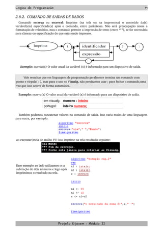 Logica de Programação 19
2.6.2.  COMANDO DE SAIDAS DE DADOS
Comando  escreva  ou  escreval:   Imprime   (na   tela   ou   na   impressora)   o   conteúdo   da(s) 
variável(eis) especificada(s) após o comando, entre parênteses. Não será preocupação nossa a 
formatação de relatórios, mas o comando permite a impressão de texto (entre “ ”), se for necessária 
para clareza ou especificação do que está sendo impresso.
  Exemplo: escreva(x) O valor atual da variável (x) é informado para um dispositivo de saída.
Vale ressaltar que em linguagens de programação geralmente termina um comando com 
ponto e virgula( ; ), mas para o uso no Visualg, não precisamos usar ; para fechar o comando,uma 
vez que isso ocorre de forma automática.
Exemplo: escreva(x) O valor atual da variável (x) é informado para um dispositivo de saída.
em visualg: numero : inteiro
portugol: inteiro numero;
Também podemos concatenar valores no comando de saída. Isso varia muito de uma linguagem 
para outra, por exemplo: 
ao executar(tecla de atalho F9) isso imprime na tela resultado seguinte:
Esse exemplo ao lado utilizamos os a 
subtração de dois números e logo após 
imprimimos o resultado na tela.
Projeto E­jovem ­ Módulo II
 