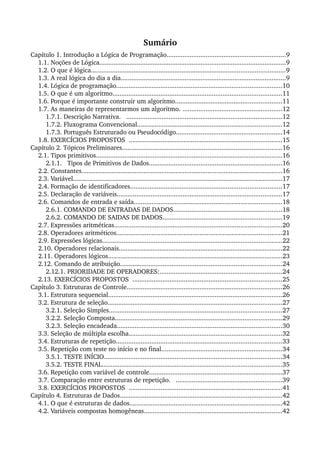 Sumário
Capítulo 1. Introdução a Lógica de Programação...................................................................9
1.1. Noções de Lógica.........................................................................................................9
1.2. O que é lógica.............................................................................................................9
1.3. A real lógica do dia a dia.............................................................................................9
1.4. Lógica de programação.............................................................................................10
1.5. O que é um algoritmo...............................................................................................11
1.6. Porque é importante construir um algoritmo............................................................11
1.7. As maneiras de representarmos um algoritmo. ........................................................12
1.7.1. Descrição Narrativa.   ........................................................................................12
1.7.2. Fluxograma Convencional.................................................................................12
1.7.3. Português Estruturado ou Pseudocódigo............................................................14
1.8. EXERCÍCIOS PROPOSTOS  ......................................................................................15
Capítulo 2. Tópicos Preliminares..........................................................................................16
2.1. Tipos primitivos.........................................................................................................16
2.1.1.   Tipos de Primitivos de Dados...........................................................................16
2.2. Constantes.................................................................................................................16
2.3. Variável......................................................................................................................17
2.4. Formação de identificadores.....................................................................................17
2.5. Declaração de variáveis.............................................................................................17
2.6. Comandos de entrada e saída...................................................................................18
2.6.1. COMANDO DE ENTRADAS DE DADOS.............................................................18
2.6.2. COMANDO DE SAIDAS DE DADOS...................................................................19
2.7. Expressões aritméticas..............................................................................................20
2.8. Operadores aritméticos.............................................................................................21
2.9. Expressões lógicas.....................................................................................................22
2.10. Operadores relacionais............................................................................................22
2.11. Operadores lógicos..................................................................................................23
2.12. Comando de atribuição...........................................................................................24
2.12.1. PRIORIDADE DE OPERADORES:.....................................................................24
2.13. EXERCÍCIOS PROPOSTOS  ....................................................................................25
Capítulo 3. Estruturas de Controle.......................................................................................26
3.1. Estrutura sequencial..................................................................................................26
3.2. Estrutura de seleção..................................................................................................27
3.2.1. Seleção Simples.................................................................................................27
3.2.2. Seleção Composta..............................................................................................29
3.2.3. Seleção encadeada.............................................................................................30
3.3. Seleção de múltipla escolha......................................................................................32
3.4. Estruturas de repetição.............................................................................................33
3.5. Repetição com teste no início e no final....................................................................34
3.5.1. TESTE INÍCIO....................................................................................................34
3.5.2. TESTE FINAL.....................................................................................................35
3.6. Repetição com variável de controle...........................................................................37
3.7. Comparação entre estruturas de repetição.   ............................................................39
3.8. EXERCÍCIOS PROPOSTOS  ......................................................................................41
Capítulo 4. Estruturas de Dados...........................................................................................42
4.1. O que é estruturas de dados......................................................................................42
4.2. Variáveis compostas homogêneas..............................................................................42
 