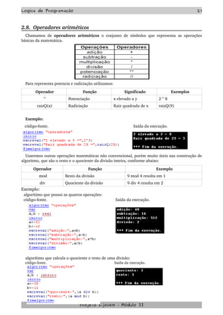 Logica de Programação 21
2.8.  Operadores aritméticos
Chamamos de  operadores aritméticos  o conjunto de símbolos que representa as operações 
básicas da matemática.
Para representa potencia e radiciação utilizamos:
Operador Função Significado Exemplos
^ Potenciação x elevado a y  2^8
raizQ(x) Radiciação Raiz quadrada de x raizQ(9)
Exemplo:
   código­fonte.      Saída da execução.
Usaremos outras operações matemáticas não convencional, porém muito úteis nas construção de 
algoritmo, que são o resto e o quociente da divisão inteira, conforme abaixo:
Operador  Função Exemplo
mod Resto da divisão 9 mod 4 resolta em 1
div  Quociente da divisão  9 div 4 resulta em 2
Exemplo:
  algorítimo que possui as quatros operações:
  código­fonte.  Saída da execução.
algorítimo que calcula o quociente e resto de uma divisão: 
código­fonte. Saída da execução.
Projeto E­jovem ­ Módulo II
 