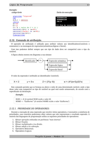Logica de Programação 24
Exemplo:
código-fonte. Saída da execução.
2.12.  Comando de atribuição.
O   operador   de   atribuição   é   utilizado   para   atribuir   valores   aos   identificadores(variáveis   e 
constantes) e na montagem de expressões(aritméticas,lógicas e literal).
Com isso podemos definir sempre que um tipo de dado deve ser compatível com o tipo da 
variável.
A figura abaixo mostra em diagrama a sua sintaxe:
O valor da expressão é atribuído ao identificador (variável).
X <- 2 y <- 5-x Z <- (3*(y- 9)) w <- (4*((w+2y)/2)*x)
Este comando permite que se forneça ou altere o valor de uma determinada variável, onde o tipo 
desse valor seja compatível ao tipo de variável na qual está sendo armazenado, de acordo com o 
especificado na declaração.
Exemplo:
NUM <­ 8 {A variável NUM recebe o valor 8}
NOME <­ “Guilherme” {A variável NOME recebe o valor ‘Guilherme’}
2.12.1.  PRIORIDADE DE OPERADORES:
Durante a execução de uma expressão que envolve vários operadores, é necessário a existência de 
prioridades, caso contrário poderemos obter valores que não representam o resultado esperado. A 
maioria das linguagens de programação utiliza as seguintes prioridades de operadores:
1. Efetuar operações embutidas em parênteses "mais internos".
2. Efetuar Funções.
3. Efetuar multiplicação e/ou divisão.
4. Efetuar adição e/ou subtração.
5. Operadores Relacionais.
6. Operadores Lógicos
Projeto E­jovem ­ Módulo II
 