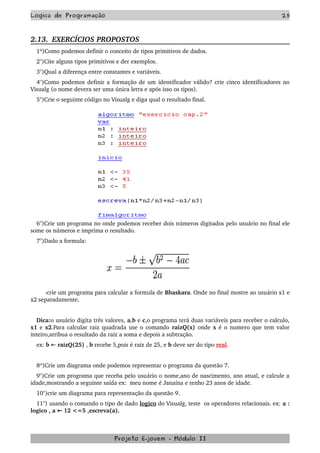 Logica de Programação 25
2.13.  EXERCÍCIOS PROPOSTOS  
1º)Como podemos definir o conceito de tipos primitivos de dados.
2°)Cite alguns tipos primitivos e der exemplos.
3°)Qual a diferença entre constantes e variáveis.
4°)Como podemos definir a formação de um identificador válido? crie cinco identificadores no 
Visualg (o nome devera ser uma única letra e após isso os tipos). 
5°)Crie o seguinte código no Visualg e diga qual o resultado final.
6°)Crie um programa no onde podemos receber dois números digitados pelo usuário no final ele 
some os números e imprima o resultado.
7°)Dado a formula: 
        
     ­crie um programa para calcular a formula de Bhaskara. Onde no final mostre ao usuário x1 e 
x2 separadamente.
Dica:o usuário digita três valores, a,b e c,o programa terá duas variáveis para receber o calculo, 
x1 e x2.Para calcular raiz quadrada use o comando  raizQ(x)  onde  x é o numero que tem valor 
inteiro,atribua o resultado da raiz a soma e depois a subtração.
ex: b   ← raizQ(25) , b recebe 5,pois é raiz de 25, e b deve ser do tipo real.
8º)Crie um diagrama onde podemos representar o programa da questão 7.
9°)Crie um programa que receba pelo usuário o nome,ano de nascimento, ano atual, e calcule a 
idade,mostrando a seguinte saída ex:  meu nome é Janaína e tenho 23 anos de idade.
10°)crie um diagrama para representação da questão 9.
11°) usando o comando o tipo de dado logico do Visualg, teste  os operadores relacionais. ex: a : 
logico , a   12 <=5 ,escreva(a).←
Projeto E­jovem ­ Módulo II
 