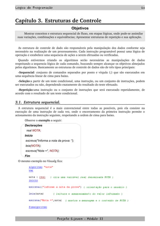 Logica de Programação 26
Capítulo 3. Estruturas de Controle
Objetivos
     Mostrar conceitos e estrutura sequencial de fluxo, em etapas lógicas, onde pode­se assimilar 
suas variações, combinações e equivalências; Apresentar estruturas de repetição e sua aplicação. 
As estrutura de controle de dado são responsáveis pela manipulação dos dados conforme seja 
necessário na realização de um processamento. Cada instrução programável possui uma lógica de 
operação e estabelece uma sequencia de ações a serem efetuadas ou verificadas.
Quando   estivermos   criando   os   algoritmos   serão   necessárias   as   manipulações   de   dados 
respeitando a sequencia lógica de cada comando, buscando sempre alcançar os objetivos almejados 
pelos algoritmos. Basicamente as estruturas de controle de dados são de três tipos principais:
­Sequencial: conjunto de comandos separados por ponto e vírgula (;) que são executados em 
uma sequência linear de cima para baixo. 
­Seleção:a partir de um teste condicional, uma instrução, ou um conjunto de instruções, podem 
ser executados ou não, dependendo exatamente do resultado do teste efetuado. 
­Repetição:uma instrução ou o conjunto de instruções que será executado repetidamente, de 
acordo com o resultado de um teste condicional.
3.1.  Estrutura sequencial.
A estrutura sequencial é a mais convencional entre todas as possíveis, pois ela consiste na 
execução de uma instrução de cada vez, onde o encerramento da primeira instrução permite o 
acionamento da instrução seguinte, respeitando a ordem de cima para baixo.
Observe o exemplo a seguir:
Declarações
real NOTA;
Inicio
escreva("Informa a nota da prova: ");
leia(NOTA);
escreva("Nota =", NOTA);
Fim
O mesmo exemplo no Visualg fica:
Projeto E­jovem ­ Módulo II
 