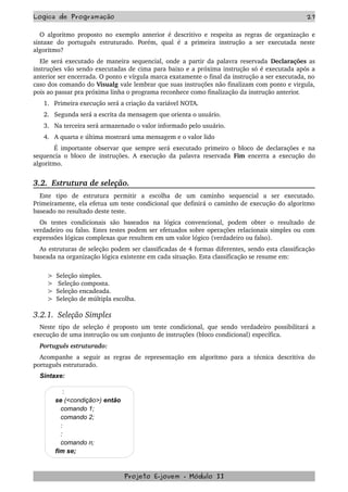 Logica de Programação 27
O algoritmo proposto no exemplo anterior é descritivo e respeita as regras de organização e 
sintaxe   do   português   estruturado.   Porém,   qual   é   a   primeira   instrução   a   ser   executada   neste 
algoritmo?
Ele será executado de maneira sequencial, onde a partir da palavra reservada  Declarações as 
instruções vão sendo executadas de cima para baixo e a próxima instrução só é executada após a 
anterior ser encerrada. O ponto e vírgula marca exatamente o final da instrução a ser executada, no 
caso dos comando do Visualg vale lembrar que suas instruções não finalizam com ponto e virgula, 
pois ao passar pra próxima linha o programa reconhece como finalização da instrução anterior.
1. Primeira execução será a criação da variável NOTA.
2. Segunda será a escrita da mensagem que orienta o usuário.
3. Na terceira será armazenado o valor informado pelo usuário.
4. A quarta e última mostrará uma mensagem e o valor lido 
            É importante observar que sempre será executado primeiro o bloco de declarações e na 
sequencia o bloco de instruções. A execução da palavra reservada  Fim  encerra a execução do 
algoritmo.
3.2.  Estrutura de seleção.
Este   tipo   de   estrutura   permitir   a   escolha   de   um   caminho   sequencial   a   ser   executado. 
Primeiramente, ela efetua um teste condicional que definirá o caminho de execução do algoritmo 
baseado no resultado deste teste.
Os   testes   condicionais   são   baseados   na   lógica   convencional,   podem   obter   o   resultado   de 
verdadeiro ou falso. Estes testes podem ser efetuados sobre operações relacionais simples ou com 
expressões lógicas complexas que resultem em um valor lógico (verdadeiro ou falso).
As estruturas de seleção podem ser classificadas de 4 formas diferentes, sendo esta classificação 
baseada na organização lógica existente em cada situação. Esta classificação se resume em:
       >  Seleção simples. 
       >   Seleção composta. 
       >  Seleção encadeada.  
       >  Seleção de múltipla escolha.
3.2.1.  Seleção Simples
Neste tipo de seleção é proposto um teste condicional, que sendo verdadeiro possibilitará a 
execução de uma instrução ou um conjunto de instruções (bloco condicional) específica.
Português estruturado:
Acompanhe a seguir as regras de representação em algoritmo para a técnica descritiva do 
português estruturado.
Sintaxe:
:
se (<condição>) então
comando 1;
comando 2;
:
:
comando n;
fim se;
Projeto E­jovem ­ Módulo II
 
