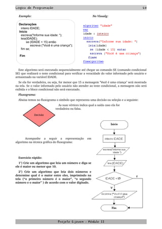 Logica de Programação 28
Exemplo: No Visualg:
Declarações
inteiro IDADE;
Inicio
escreva("Informe sua idade: ");
leia(IDADE);
se (IDADE < 15) então
escreva ("Você é uma criança");
fim se;
Fim
Este algoritmo será executado sequencialmente até chegar ao comando SE (comando condicional 
SE) que realizará o teste condicional para verificar a veracidade do valor informado pelo usuário e 
armazenado na variável IDADE.
Se ela for verdadeira, ou seja, for menor que 15 a mensagem "Você é uma criança" será mostrada 
na tela. Se o valor informado pelo usuário não atender ao teste condicional, a mensagem não será 
exibida e o bloco condicional não será executado.
Fluxograma:
Abaixa temos no fluxograma o simbolo que representa uma decisão ou seleção e a seguinte: 
As suas vértices indica qual a saída caso ela for     
verdadeira ou falsa. 
Acompanhe   a   seguir   a   representação   em 
algoritmo na técnica gráfica do fluxograma:
 
Exercício rápido:
1°) Crie um algoritmo que leia um número e diga se 
ele é maior ou menor que 10.
2°)   Crie   um   algoritmo   que   leia   dois   números   e 
determine qual é o maior entre eles, imprimindo na 
tela   (“o   primeiro   número   é   o   maior”,   “o   segundo 
número e o maior” ) de acordo com o valor digitado.
Projeto E­jovem ­ Módulo II
 