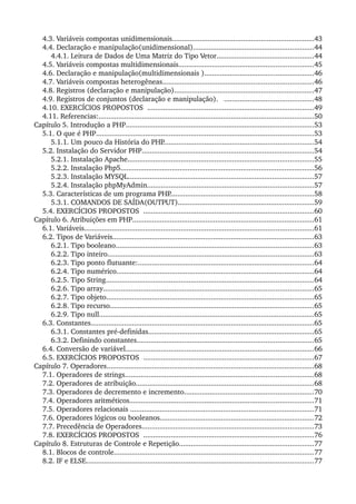 4.3. Variáveis compostas unidimensionais........................................................................43
4.4. Declaração e manipulação(unidimensional).............................................................44
4.4.1. Leitura de Dados de Uma Matriz do Tipo Vetor.................................................44
4.5. Variáveis compostas multidimensionais....................................................................45
4.6. Declaração e manipulação(multidimensionais ).......................................................46
4.7. Variáveis compostas heterogêneas............................................................................46
4.8. Registros (declaração e manipulação).......................................................................47
4.9. Registros de conjuntos (declaração e manipulação).   .............................................48
4.10. EXERCÍCIOS PROPOSTOS  ....................................................................................49
4.11. Referencias:.............................................................................................................50
Capítulo 5. Introdução a PHP...............................................................................................53
5.1. O que é PHP..............................................................................................................53
5.1.1. Um pouco da História do PHP............................................................................54
5.2. Instalação do Servidor PHP.......................................................................................54
5.2.1. Instalação Apache..............................................................................................55
5.2.2. Instalação Php5..................................................................................................56
5.2.3. Instalação MYSQL..............................................................................................57
5.2.4. Instalação phpMyAdmin....................................................................................57
5.3. Características de um programa PHP.........................................................................58
5.3.1. COMANDOS DE SAÍDA(OUTPUT).....................................................................59
5.4. EXERCÍCIOS PROPOSTOS  ......................................................................................60
Capítulo 6. Atribuições em PHP............................................................................................61
6.1. Variáveis....................................................................................................................61
6.2. Tipos de Variáveis......................................................................................................63
6.2.1. Tipo booleano....................................................................................................63
6.2.2. Tipo inteiro........................................................................................................63
6.2.3. Tipo ponto flutuante:.........................................................................................64
6.2.4. Tipo numérico....................................................................................................64
6.2.5. Tipo String.........................................................................................................64
6.2.6. Tipo array..........................................................................................................65
6.2.7. Tipo objeto.........................................................................................................65
6.2.8. Tipo recurso.......................................................................................................65
6.2.9. Tipo null.............................................................................................................65
6.3. Constantes.................................................................................................................65
6.3.1. Constantes pré­definidas....................................................................................65
6.3.2. Definindo constantes.........................................................................................65
6.4. Conversão de variável...............................................................................................66
6.5. EXERCÍCIOS PROPOSTOS  ......................................................................................67
Capítulo 7. Operadores.........................................................................................................68
7.1. Operadores de strings...............................................................................................68
7.2. Operadores de atribuição..........................................................................................68
7.3. Operadores de decremento e incremento.................................................................70
7.4. Operadores aritméticos.............................................................................................71
7.5. Operadores relacionais .............................................................................................71
7.6. Operadores lógicos ou booleanos..............................................................................72
7.7. Precedência de Operadores.......................................................................................73
7.8. EXERCÍCIOS PROPOSTOS  ......................................................................................76
Capítulo 8. Estruturas de Controle e Repetição....................................................................77
8.1. Blocos de controle.....................................................................................................77
8.2. IF e ELSE...................................................................................................................77
 