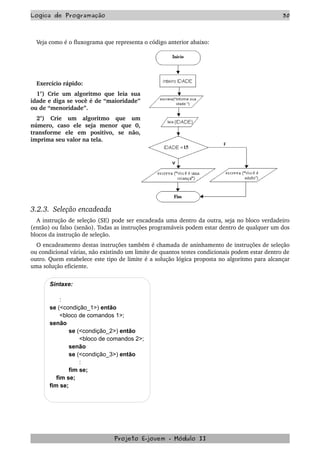 Logica de Programação 30
Veja como é o fluxograma que representa o código anterior abaixo:
Exercício rápido:
1°) Crie um algoritmo que leia sua 
idade e diga se você é de “maioridade” 
ou de “menoridade”.
2°)   Crie   um   algoritmo   que   um 
número,   caso   ele   seja   menor   que   0, 
transforme   ele   em   positivo,   se   não, 
imprima seu valor na tela.
3.2.3.  Seleção encadeada
A instrução de seleção (SE) pode ser encadeada uma dentro da outra, seja no bloco verdadeiro 
(então) ou falso (senão). Todas as instruções programáveis podem estar dentro de qualquer um dos 
blocos da instrução de seleção.
O encadeamento destas instruções também é chamada de aninhamento de instruções de seleção 
ou condicional várias, não existindo um limite de quantos testes condicionais podem estar dentro de 
outro. Quem estabelece este tipo de limite é a solução lógica proposta no algoritmo para alcançar 
uma solução eficiente.
Sintaxe:
:
se (<condição_1>) então
<bloco de comandos 1>;
senão
se (<condição_2>) então
<bloco de comandos 2>;
senão
se (<condição_3>) então
:
fim se;
fim se;
fim se;
Projeto E­jovem ­ Módulo II
 