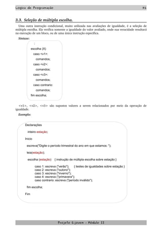 Logica de Programação 32
3.3.  Seleção de múltipla escolha.
Uma outra instrução condicional, muito utilizada nas avaliações de igualdade, é a seleção de 
múltipla escolha. Ela verifica somente a igualdade do valor avaliado, onde sua veracidade resultará 
na execução de um bloco, ou de uma única instrução específica.
Sintaxe: 
:
escolha (X)
caso <v1>:
comandos;
caso <v2>:
comandos;
caso <v3>:
comandos;
caso contrario:
comandos;
fim escolha;
<v1>, <v2>, <v3> são supostos  valores a serem relacionados  por meio da operação de 
igualdade.
Exemplo:
Declarações
inteiro estação;
Inicio
escreva("Digite o período trimestral do ano em que estamos: ");
leia(estação);
escolha (estação) { instrução de múltipla escolha sobre estação }
caso 1: escreva ("verão"); { testes de igualdades sobre estação }
caso 2: escreva ("outono");
caso 3: escreva ("inverno");
caso 4: escreva ("primavera");
caso contrario: escreva ("período inválido");
fim escolha;
Fim
Projeto E­jovem ­ Módulo II
 