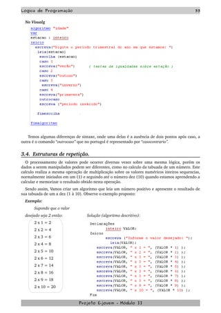 Logica de Programação 33
No Visualg
  Temos algumas diferenças de sintaxe, onde uma delas é a ausência de dois pontos após caso, a 
outra é o comando “outrocaso” que no portugol é representado por “casocontrario”.
3.4.  Estruturas de repetição.
O processamento de valores pode ocorrer diversas vezes sobre uma mesma lógica, porém os 
dados a serem manipulados podem ser diferentes, como no calculo da tabuada de um número. Este 
calculo realiza a mesma operação de multiplicação sobre os valores numéricos inteiros sequencias, 
normalmente iniciados em um (1) e seguindo até o número dez (10) quando estamos aprendendo a 
calcular e memorizar o resultado obtido nesta operação.
Sendo assim, Vamos criar um algoritmo que leia um número positivo e apresente o resultado de 
sua tabuada de um a dez (1 à 10). Observe o exemplo proposto:
Exemplo:
Supondo que o valor 
desejado seja 2 então:  Solução (algoritmo descritivo): 
2 x 1 = 2 
2 x 2 = 4 
2 x 3 = 6 
2 x 4 = 8 
2 x 5 = 10 
2 x 6 = 12 
2 x 7 = 14 
2 x 8 = 16 
2 x 9 = 18 
2 x 10 = 20
Projeto E­jovem ­ Módulo II
 