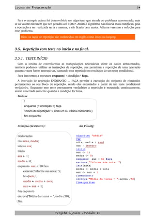Logica de Programação 34
Para o exemplo acima foi desenvolvido um algoritmo que atende ao problema apresentado, mas 
se os valores tivessem que ser gerados até 1000? .Assim o algoritmo não ficaria mais complexo, pois 
a operação a ser realizada seria a mesma, e ele ficaria bem maior. Adiante veremos a solução para 
esse problema.
Dica: os laços de repetição são conhecidos em inglês como loops ou looping.
3.5.  Repetição com teste no início e no final.
3.5.1.  TESTE INÍCIO
Com   o   intuito   de   controlarmos   as   manipulações   necessários   sobre   os   dados   armazenados, 
também podemos utilizar as instruções de repetição, que permitem a repetição de uma operação 
quantas vezes forem necessárias, baseando esta repetição no resultado de um teste condicional.
Para isso temos a estrutura enquanto <condição> faça.
A instrução de repetição ENQUANTO ... FAÇA permite a execução do conjunto de comandos 
pertencentes ao seu bloco de repetição, sendo eles executados a partir de um teste condicional 
verdadeiro. Enquanto este teste permanecer verdadeiro a repetição é executada continuamente, 
sendo encerrada somente quando a condição for falsa.
Sintaxe:
:
enquanto (< condição >) faça
<bloco de repetição>; { com um ou vários comandos }
fim enquanto;
Exemplo (descritivo): No Visualg:
  
Declarações 
real nota, media; 
inteiro aux; 
Início 
aux   1; ←
media   0; ←
enquanto  aux < 50 faca
       escreva("Informe sua nota: "); 
       leia(nota); 
       media   ← media + nota; 
       aux   ← aux + 1; 
fim enquanto
escreva("Média da turma = ",media /50);
Fim 
Projeto E­jovem ­ Módulo II
 