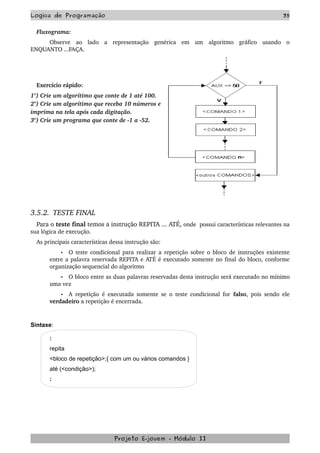 Logica de Programação 35
Fluxograma:
Observe   ao   lado   a   representação   genérica   em   um   algoritmo   gráfico   usando   o 
ENQUANTO ...FAÇA.
Exercício rápido:
1°) Crie um algorítimo que conte de 1 até 100.
2°) Crie um algorítimo que receba 10 números e 
imprima na tela após cada digitação.
3°) Crie um programa que conte de ­1 a ­52.
3.5.2.  TESTE FINAL
Para o teste final temos a instrução REPITA ... ATÉ, onde  possui características relevantes na 
sua lógica de execução.
As principais características dessa instrução são:
• O teste condicional para realizar a repetição sobre o bloco de instruções existente 
entre a palavra reservada REPITA e ATÉ é executado somente no final do bloco, conforme 
organização sequencial do algoritmo 
• O bloco entre as duas palavras reservadas desta instrução será executado no mínimo 
uma vez 
• A repetição é executada somente se o teste condicional for  falso, pois sendo ele 
verdadeiro a repetição é encerrada. 
Sintaxe:
:
repita
<bloco de repetição>;{ com um ou vários comandos }
até (<condição>);
:
Projeto E­jovem ­ Módulo II
 