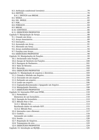 8.3. Atribuição condicional (ternário)..............................................................................79
8.4. SWITCH....................................................................................................................79
8.4.1. SWITCH com BREAK.........................................................................................80
8.5. WHILE.......................................................................................................................81
8.6. DO...WHILE...............................................................................................................82
8.7. FOR...........................................................................................................................83
8.8. FOREACH..................................................................................................................84
8.9. BREAK.......................................................................................................................85
8.10. CONTINUE..............................................................................................................86
8.11. EXERCÍCIOS PROPOSTOS  ....................................................................................88
Capítulo 9. Manipulação de Arrays......................................................................................88
9.1. Criando um Array......................................................................................................88
9.2. Arrays Associativos....................................................................................................89
9.3. Interações..................................................................................................................90
9.4. Acessando um Array..................................................................................................91
9.5. Alterando um Array...................................................................................................91
9.6. Arrays multidimensionais..........................................................................................92
9.7. Funções com Arrays..................................................................................................94
9.8. EXERCÍCIOS PROPOSTOS  ......................................................................................98
Capítulo 10. Manipulações de Funções................................................................................99
10.1. Declarando uma Função.........................................................................................99
10.2. Escopo de Variáveis em Funções...........................................................................100
10.3. Passagem de Parâmetro.........................................................................................101
10.4. Valor de Retorno....................................................................................................102
10.5. Recursão................................................................................................................102
10.6. EXERCÍCIOS PROPOSTOS  ..................................................................................103
Capítulo 11. Manipulação de arquivos e diretórios............................................................104
11.1. Criando e Abrindo um Arquivo.............................................................................104
11.2. Gravando em um arquivo......................................................................................105
11.3. Fechando um arquivo............................................................................................106
11.4. Lendo um arquivo.................................................................................................106
11.5. Copiando,Renomeando e Apagando um Arquivo..................................................107
11.6. Manipulando Diretório..........................................................................................108
11.7. EXERCÍCIOS PROPOSTOS  ..................................................................................109
Capítulo 12. Interações PHP com HTML............................................................................110
12.1. Formulários ..........................................................................................................110
Elementos de um formulário......................................................................................110
12.2. Exemplo de formulário..........................................................................................112
12.3. Método Post e Get.................................................................................................114
12.3.1. Método Get....................................................................................................114
Recebendo dados via método GET.............................................................................115
12.3.2. Método Post...................................................................................................116
12.4. Interações com o Browser.....................................................................................117
12.5. Cookies..................................................................................................................118
Acessando um cookie:................................................................................................120
12.6. Sessão....................................................................................................................120
12.7. Requisição de Arquivos.........................................................................................122
12.8. Tratamentos de erro..............................................................................................123
12.9. EXERCÍCIOS PROPOSTOS  ..................................................................................124
Capítulo 13. Introdução ao MySQL....................................................................................125
 