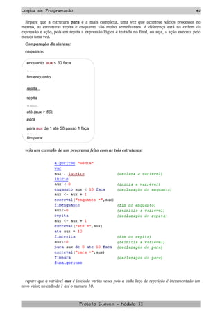 Logica de Programação 40
Repare que a estrutura  para  é a mais complexa, uma vez que acontece vários processos no 
mesmo, as estruturas repita e enquanto são muito semelhantes. A diferença está na ordem da 
expressão e ação, pois em repita a expressão lógica é testada no final, ou seja, a ação executa pelo 
menos uma vez.
Comparação da sintaxe:
enquanto:
enquanto aux < 50 faca
….......
fim enquanto
repita
repita
…......
até (aux > 50);
para
para aux de 1 até 50 passo 1 faça
….....
fim para;
veja um exemplo de um programa feito com as três estruturas:
repare que a variável aux é iniciada varias vezes pois a cada laço de repetição é incrementado um 
novo valor, no cado de 1 até o numero 10.
Projeto E­jovem ­ Módulo II
 