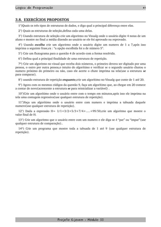 Logica de Programação 41
3.8.  EXERCÍCIOS PROPOSTOS  
1°)Quais os três tipos de estruturas de dados, e diga qual a principal diferença entre elas.
2°) Quais as estruturas de seleção,defina cada uma delas.
3°) Usando estrutura de seleção crie um algoritmo no Visualg onde o usuário digite 4 notas de um 
aluno e mostre no final a média dizendo ao usuário se ele foi aprovado ou reprovado.
4°) Usando  escolha  crie um algoritmo onde o usuário digite um numero de 1 a 7,após isso 
imprima a seguinte frase,ex : “a opção escolhida foi a de número 5”.
5°) Crie um fluxograma para a questão 4 de acordo com a forma resolvida.
6°) Defina qual a principal finalidade de uma estrutura de repetição.
7º) Crie um algoritmo no visual que receba dois números, o primeiro devera ser digitado por uma 
pessoa, o outro por outra pessoa,o intuito do algorítimo e verificar se o segundo usuário chutou o 
numero próximo do primeiro ou não, caso ele acerte o chute imprima na tela(use a estrutura se 
para comparar).
8°) usando estrutura de repetição enquanto,crie um algorítimo no Visualg que conte de 1 até 20.
9°) Agora com os mesmos códigos da questão 9, faça um algorítimo que, ao chegar em 20 comece 
a contar de novo(acrescente a estrutura se para reinicializar a variável) . 
10°)Crie um algorítimo onde o usuário entre com o tempo em minutos,após isso ele imprima na 
tela uma contagem regressiva(use qualquer estrutura de repetição).
11°)Faça   um   algorítimo   onde   o   usuário   entre   com   numero   e   imprima   a   tabuada   daquele 
numero(use qualquer estrutura de repetição). 
12°) Dada a expressão H= 1/1+3/2+5/3+7/4+.....+99/50,crie um algoritmo que mostre o 
valor final de H.
13°) Crie um algoritmo que o usuário entre com um numero e ele diga se é “par” ou “impar”(use 
qualquer estrutura de comparação)..
14º) Crie um programa que mostre toda a tabuada de 1 até 9  (use qualquer estrutura de 
repetição). 
Projeto E­jovem ­ Módulo II
 