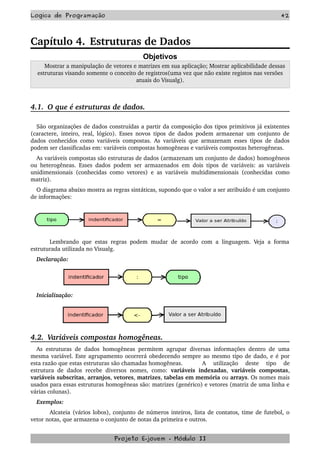 Logica de Programação 42
Capítulo 4. Estruturas de Dados
Objetivos
  Mostrar a manipulação de vetores e matrizes em sua aplicação; Mostrar aplicabilidade dessas 
estruturas visando somente o conceito de registros(uma vez que não existe registos nas versões 
atuais do Visualg).
4.1.  O que é estruturas de dados.
São organizações de dados construídas a partir da composição dos tipos primitivos já existentes 
(caractere, inteiro, real, lógico). Esses novos tipos de dados podem armazenar um conjunto de 
dados conhecidos como variáveis compostas. As variáveis que armazenam esses tipos de dados 
podem ser classificadas em: variáveis compostas homogêneas e variáveis compostas heterogêneas.
As variáveis compostas são estruturas de dados (armazenam um conjunto de dados) homogêneos 
ou heterogêneas. Esses dados podem ser armazenados em dois tipos de variáveis: as variáveis 
unidimensionais (conhecidas como vetores) e as variáveis multidimensionais (conhecidas como 
matriz). 
O diagrama abaixo mostra as regras sintáticas, supondo que o valor a ser atribuído é um conjunto 
de informações:
Lembrando que estas regras podem mudar de acordo com a linguagem. Veja a forma 
estruturada utilizada no Visualg.
Declaração:
Inicialização:
4.2.  Variáveis compostas homogêneas.
As estruturas de dados homogêneas permitem agrupar diversas informações dentro de uma 
mesma variável. Este agrupamento ocorrerá obedecendo sempre ao mesmo tipo de dado, e é por 
esta razão que estas estruturas são chamadas homogêneas.  A   utilização   deste   tipo   de 
estrutura de dados recebe diversos nomes, como:  variáveis indexadas,  variáveis compostas, 
variáveis subscritas, arranjos, vetores, matrizes, tabelas em memória ou arrays. Os nomes mais 
usados para essas estruturas homogêneas são: matrizes (genérico) e vetores (matriz de uma linha e 
várias colunas).
Exemplos:
Alcateia (vários lobos), conjunto de números inteiros, lista de contatos, time de futebol, o 
vetor notas, que armazena o conjunto de notas da primeira e outros. 
Projeto E­jovem ­ Módulo II
 
