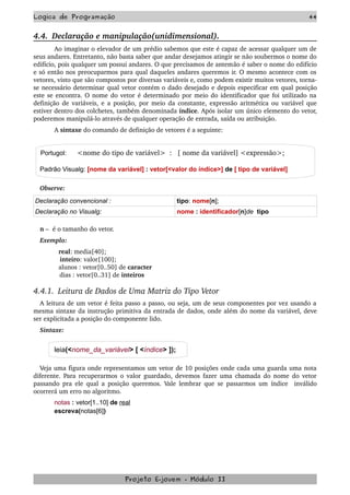 Logica de Programação 44
4.4.  Declaração e manipulação(unidimensional).
Ao imaginar o elevador de um prédio sabemos que este é capaz de acessar qualquer um de 
seus andares. Entretanto, não basta saber que andar desejamos atingir se não soubermos o nome do 
edifício, pois qualquer um possui andares. O que precisamos de antemão é saber o nome do edifício 
e só então nos preocuparmos para qual daqueles andares queremos ir. O mesmo acontece com os 
vetores, visto que são compostos por diversas variáveis e, como podem existir muitos vetores, torna­
se necessário determinar qual vetor contém o dado desejado e depois especificar em qual posição 
este se encontra. O nome do vetor é determinado por meio do identificador que foi utilizado na 
definição de variáveis, e a posição, por meio da constante, expressão aritmética ou variável que 
estiver dentro dos colchetes, também denominada índice. Após isolar um único elemento do vetor, 
poderemos manipulá­lo através de qualquer operação de entrada, saída ou atribuição.
A sintaxe do comando de definição de vetores é a seguinte:
Portugol:  <nome do tipo de variável>  :   [ nome da variável] <expressão>;
Padrão Visualg: [nome da variável] : vetor[<valor do índice>] de [ tipo de variável]
Observe:
Declaração convencional : tipo: nome[n];
Declaração no Visualg: nome : identificador[n]de tipo
n –  é o tamanho do vetor.
Exemplo:
              real: media[40];    
              inteiro: valor[100];
              alunos : vetor[0..50] de caracter
              dias : vetor[0..31] de inteiros
4.4.1.  Leitura de Dados de Uma Matriz do Tipo Vetor
A leitura de um vetor é feita passo a passo, ou seja, um de seus componentes por vez usando a 
mesma sintaxe da instrução primitiva da entrada de dados, onde além do nome da variável, deve 
ser explicitada a posição do componente lido.
Sintaxe:
leia(<nome_da_variável> [ <índice> ]);
Veja uma figura onde representamos um vetor de 10 posições onde cada uma guarda uma nota 
diferente. Para recuperarmos o valor guardado, devemos fazer uma chamada do nome do vetor 
passando pra ele qual a posição queremos. Vale lembrar que se passarmos um índice   inválido 
ocorrerá um erro no algoritmo.
notas : vetor[1..10] de real
escreva(notas[6])
Projeto E­jovem ­ Módulo II
 