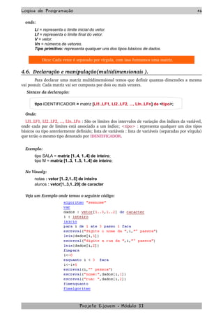 Logica de Programação 46
onde:
Li = representa o limite inicial do vetor.
Lf = representa o limite final do vetor.
V = vetor.
Vn = números de vetores.
Tipo primitivo: representa qualquer uns dos tipos básicos de dados.
Dica: Cada vetor é separado por virgula, com isso formamos uma matriz.
4.6.  Declaração e manipulação(multidimensionais ).
Para declarar uma matriz multidimensional temos que definir quantas dimensões a mesma 
vai possuir. Cada matriz vai ser composta por dois ou mais vetores.
 Sintaxe da declaração:
tipo IDENTIFICADOR = matriz [LI1..LF1, LI2..LF2, ..., LIn..LFn] de <tipo>;
Onde:
LI1..LF1, LI2..LF2, ..., LIn..LFn : São os limites dos intervalos de variação dos índices da variável, 
onde cada par de limites está associado a um índice; <tipo> : representa qualquer um dos tipos 
básicos ou tipo anteriormente definido; lista de variáveis : lista de variáveis (separadas por vírgula) 
que terão o mesmo tipo denotado por IDENTIFICADOR.
Exemplo:
tipo SALA = matriz [1..4, 1..4] de inteiro;
tipo M = matriz [1..3, 1..5, 1..4] de inteiro;
No Visualg:
notas : vetor [1..2,1..5] de inteiro
alunos : vetor[1..3,1..20] de caracter
Veja um Exemplo onde temos o seguinte código:
Projeto E­jovem ­ Módulo II
 